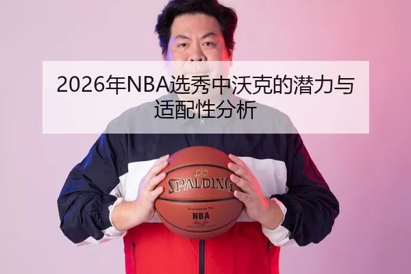 2026年NBA选秀中沃克的潜力与适配性分析