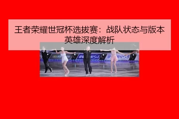 王者荣耀世冠杯选拔赛：战队状态与版本英雄深度解析