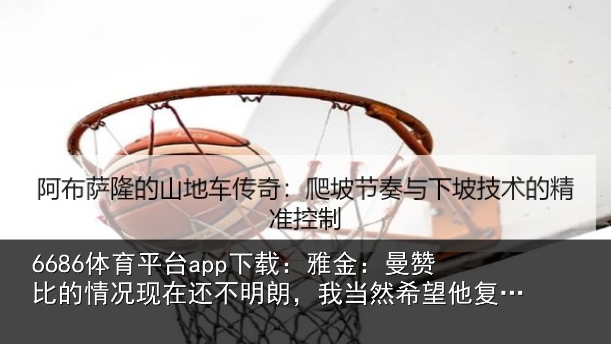 6686体育平台app下载：雅金：曼赞比的情况现在还不明朗，我当然希望他复出但前提是健康