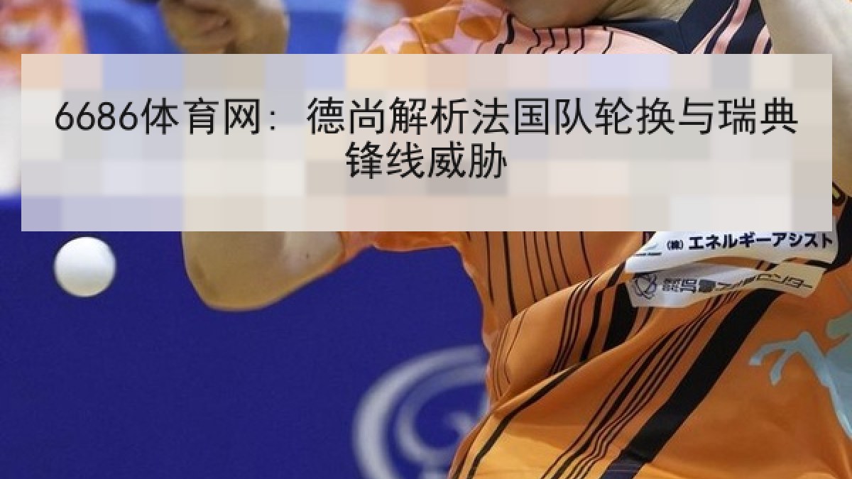 6686体育网: 德尚解析法国队轮换与瑞典锋线威胁