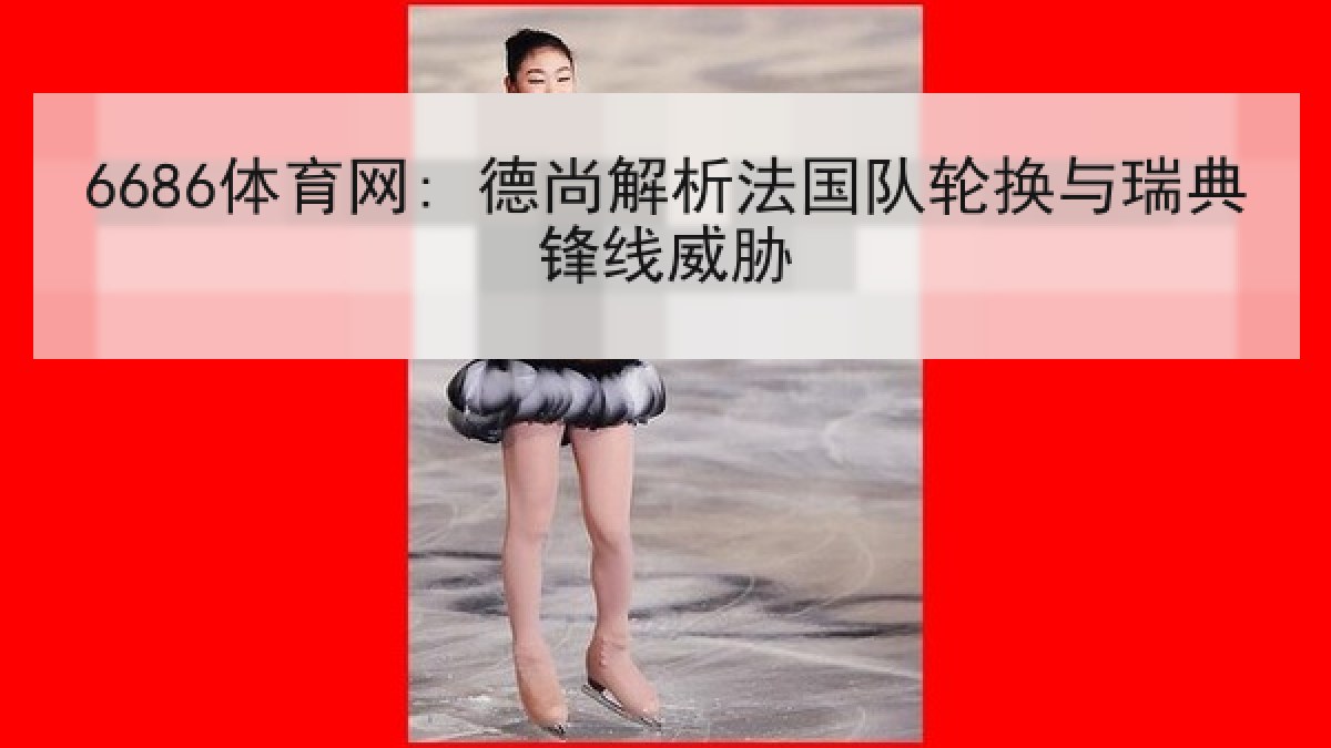 6686体育网: 德尚解析法国队轮换与瑞典锋线威胁