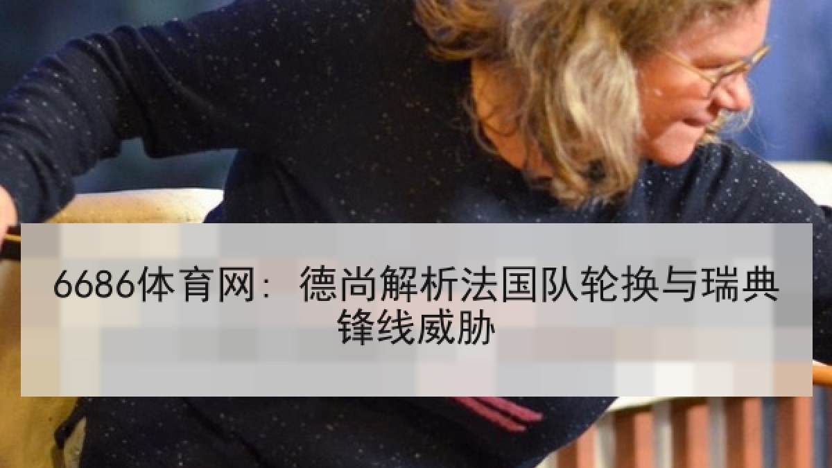 6686体育网: 德尚解析法国队轮换与瑞典锋线威胁