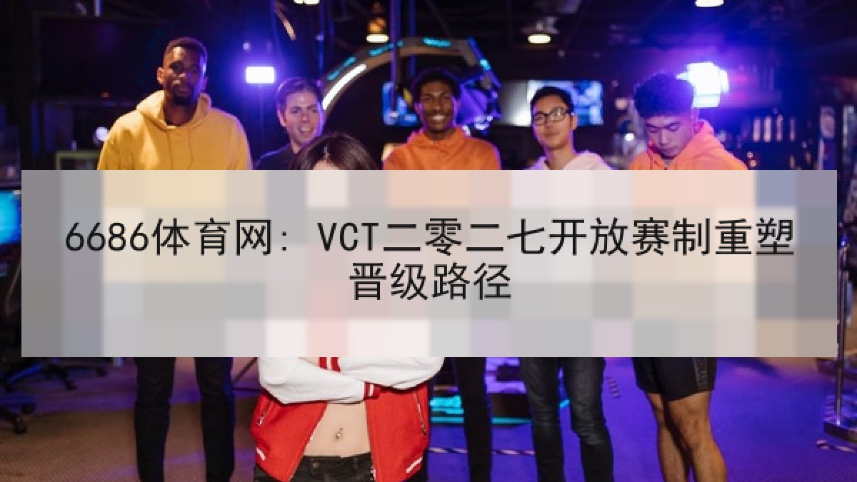 6686体育网: VCT二零二七开放赛制重塑晋级路径
