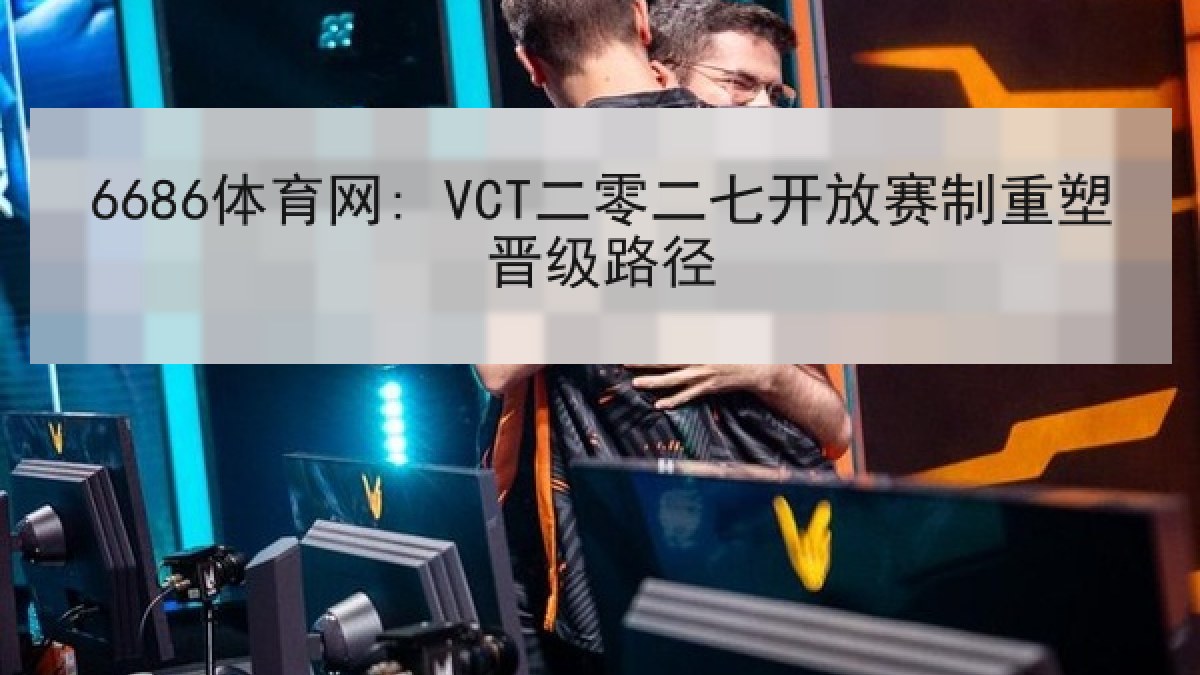 6686体育网: VCT二零二七开放赛制重塑晋级路径